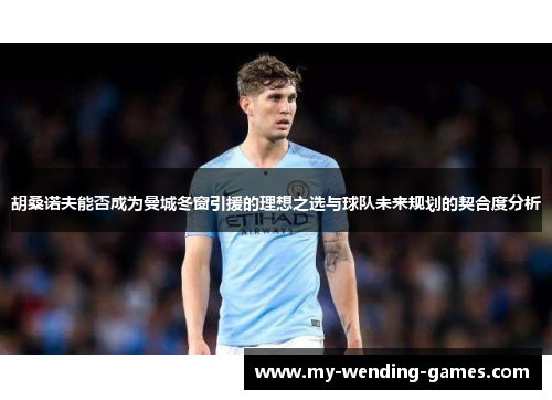 胡桑诺夫能否成为曼城冬窗引援的理想之选与球队未来规划的契合度分析