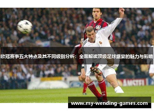 欧冠赛事五大特点及其不同级别分析：全面解读顶级足球盛宴的魅力与影响