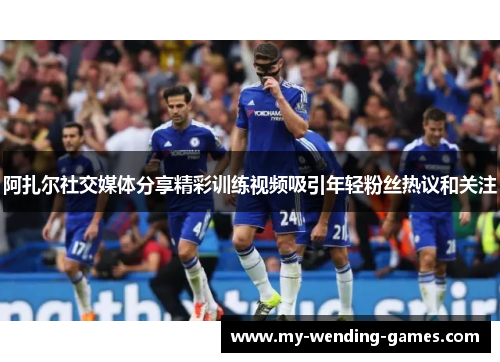 阿扎尔社交媒体分享精彩训练视频吸引年轻粉丝热议和关注
