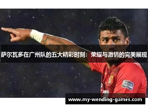 萨尔瓦多在广州队的五大精彩时刻：荣耀与激情的完美展现