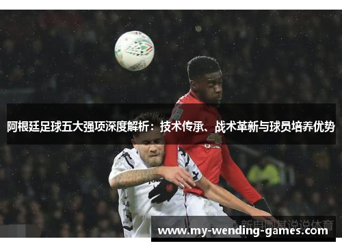 阿根廷足球五大强项深度解析：技术传承、战术革新与球员培养优势