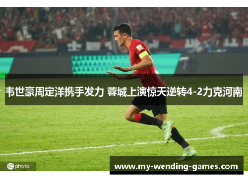 韦世豪周定洋携手发力 蓉城上演惊天逆转4-2力克河南